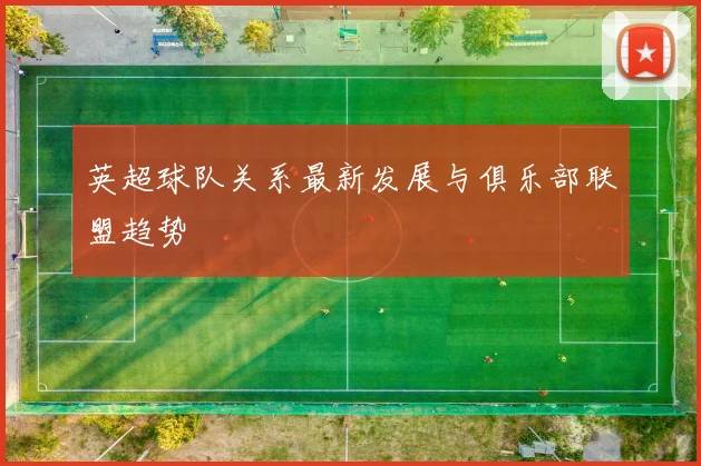 英超球队关系最新发展与俱乐部联盟趋势