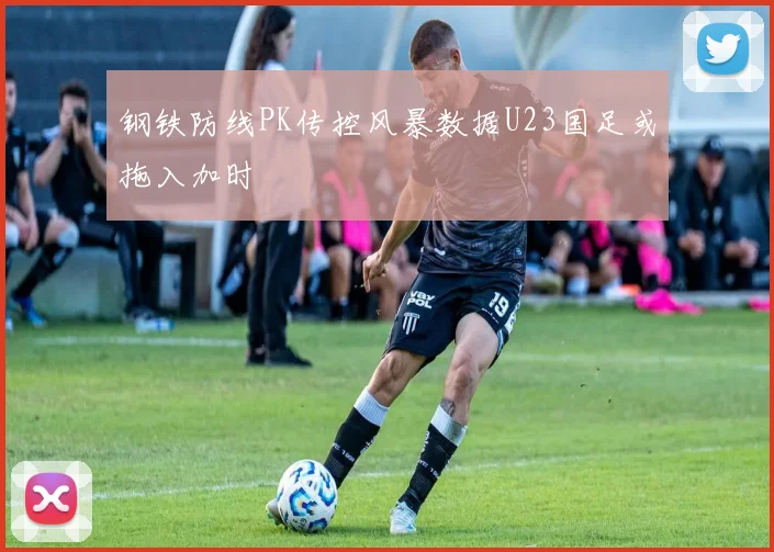 钢铁防线PK传控风暴数据U23国足或拖入加时