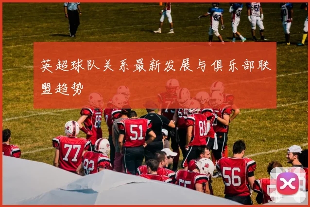 英超球队关系最新发展与俱乐部联盟趋势