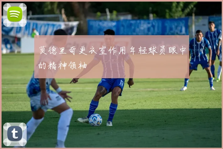 莫德里奇更衣室作用年轻球员眼中的精神领袖